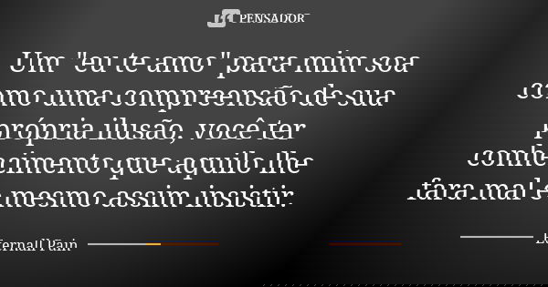 Um "eu te amo" para mim soa como uma compreensão de sua própria ilusão, você ter conhecimento que aquilo lhe fara mal e mesmo assim insistir.... Frase de Eternall Pain.