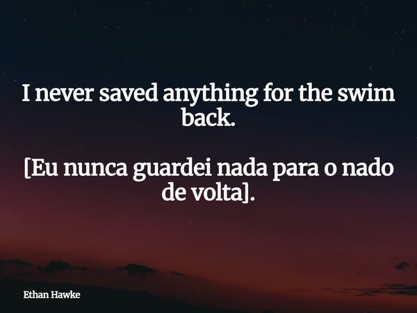 I never saved anything for the swim back. [Eu nunca guardei nada para o nado de volta].... Frase de Ethan Hawke.