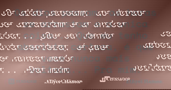 Os dias passam, as horas se arrastam e a unica coisa... Que eu tenho absoluta certeza, é que voce nunca mais voltara... Pra mim.... Frase de Ethyel Hamon.