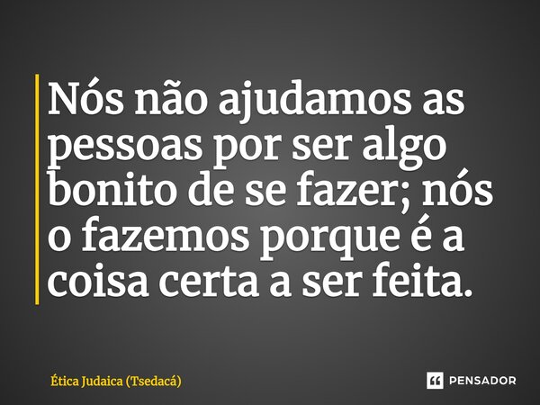Nós não ajudamos as pessoas por ser algo bonito de se fazer; nós o fazemos porque é a coisa certa a ser feita.... Frase de Ética Judaica (Tsedacá).