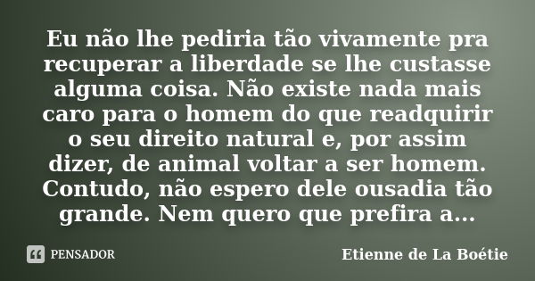 Eu não lhe pediria tão vivamente pra recuperar a liberdade se lhe custasse alguma coisa. Não existe nada mais caro para o homem do que readquirir o seu direito ... Frase de Étienne de La Boétie.