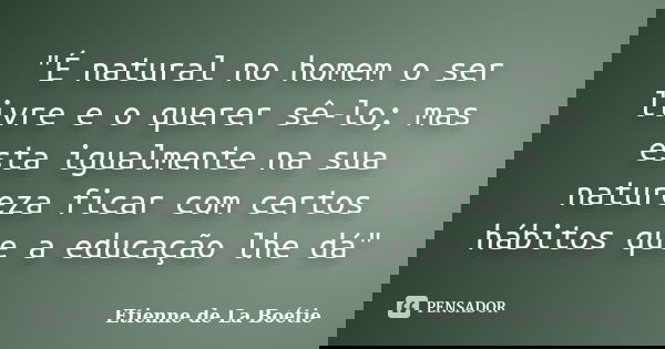 "É natural no homem o ser livre e o querer sê-lo; mas esta igualmente na sua natureza ficar com certos hábitos que a educação lhe dá"... Frase de Etienne de La Boétie.