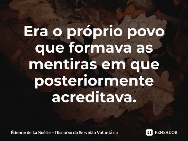 ⁠Era o próprio povo que formava as mentiras em que posteriormente acreditava.... Frase de Étienne de La Boétie.