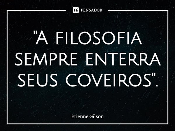 ⁠"A filosofia sempre enterra seus coveiros".... Frase de Étienne Gilson.