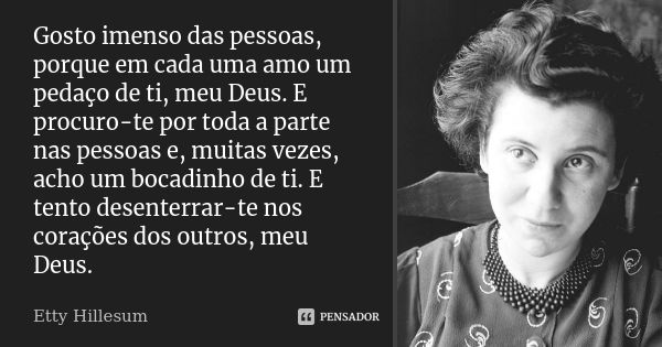 Gosto imenso das pessoas, porque em cada uma amo um pedaço de ti, meu Deus. E procuro-te por toda a parte nas pessoas e, muitas vezes, acho um bocadinho de ti. ... Frase de Etty Hillesum.