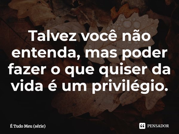 ⁠Talvez você não entenda, mas poder fazer o que quiser da vida é um privilégio.... Frase de É Tudo Meu (série).