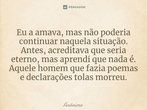 ⁠Eu a amava, mas não poderia continuar naquela situação. Antes, acreditava que seria eterno, mas aprendi que nada é. Aquele homem que fazia poemas e declarações... Frase de Anônimo.