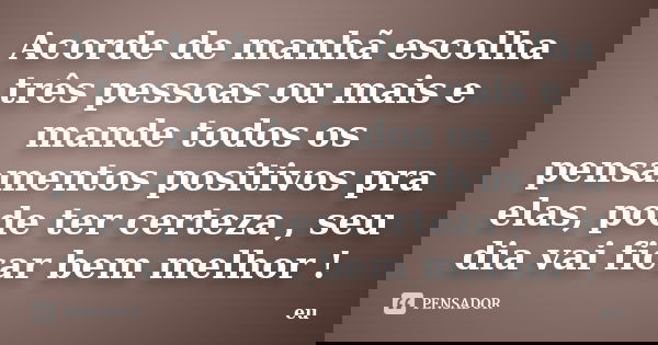 Acorde de manhã escolha três pessoas ou mais e mande todos os pensamentos positivos pra elas, pode ter certeza , seu dia vai ficar bem melhor !... Frase de eu.
