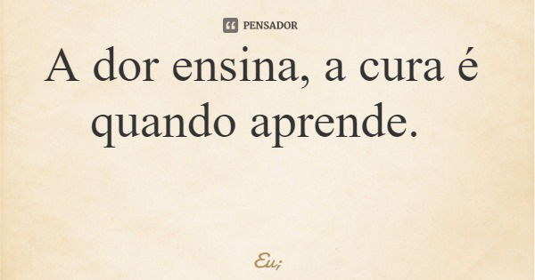 A dor ensina, a cura é quando aprende.... Frase de Eu;.