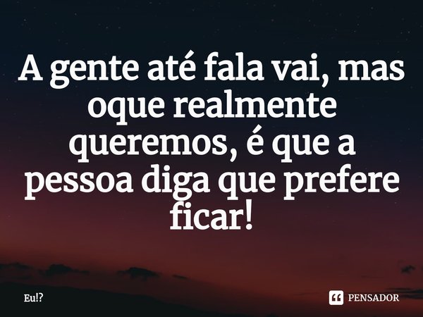 ⁠A gente até fala vai, mas oque realmente queremos, é que a pessoa diga que prefere ficar!... Frase de Eu!.