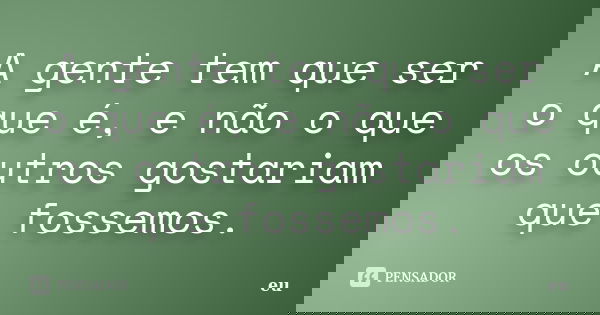 A gente tem que ser o que é, e não o que os outros gostariam que fossemos.... Frase de eu.