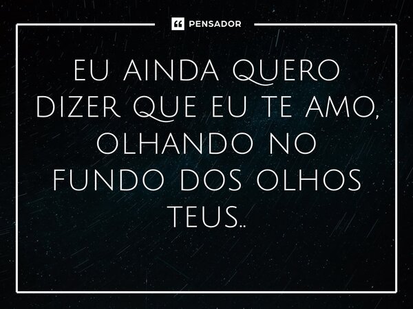 ⁠eu ainda quero dizer que eu te amo, olhando no fundo dos olhos teus..