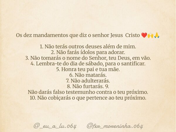 Os dez mandamentos que diz o senhor Jesus Cristo ❤️🙌🙏 1. Não terás outros deuses além de mim. 2. Não farás ídolos para adorar. 3. Não tomarás o nome do Senhor, ... Frase de _eu_a_lu.064 fxr_moreninha.064.