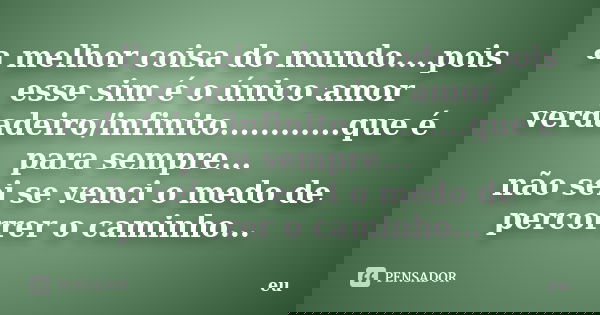 a melhor coisa do mundo....pois esse sim é o único amor verdadeiro/infinito............que é para sempre... não sei se venci o medo de percorrer o caminho...... Frase de eu.