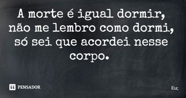 A morte é igual dormir, não me lembro como dormi, só sei que acordei nesse corpo.... Frase de Eu;.