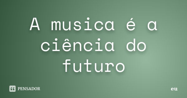 A musica é a ciência do futuro... Frase de eu.