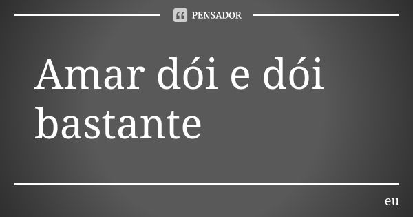 Amar dói e dói bastante... Frase de Eu.