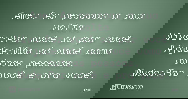 Ame: As pessoas a sua volta Viva:Por você só por você. Ajude:Não só você como outras pessoas. Mude:Por você e pra você.... Frase de Eu.