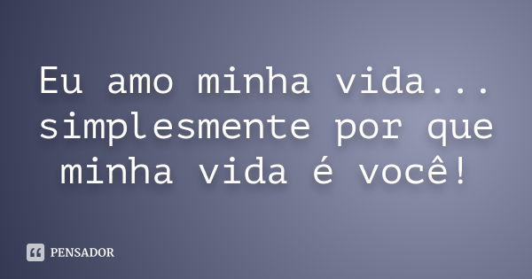 Eu amo minha vida... simplesmente por que minha vida é você!