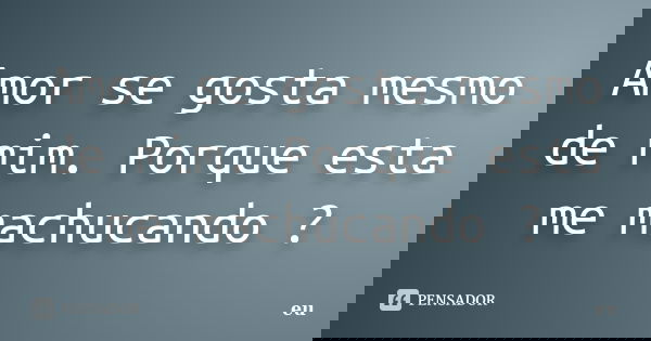 Amor se gosta mesmo de mim. Porque esta me machucando ?... Frase de Eu.