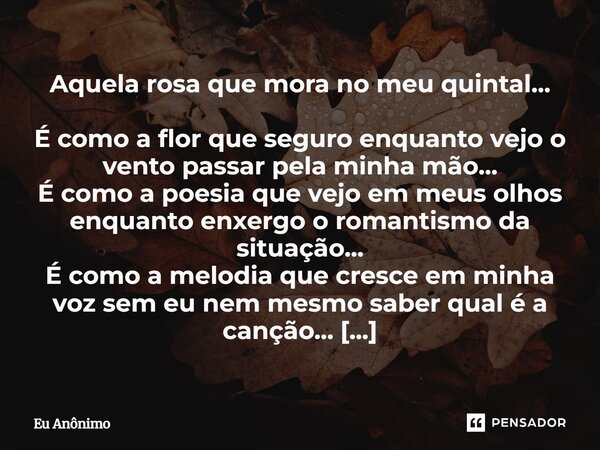 Aquela rosa que mora no meu quintal... É como a flor que seguro enquanto vejo o vento passar pela minha mão... É como a poesia que vejo em meus olhos enquanto e... Frase de Eu Anônimo.