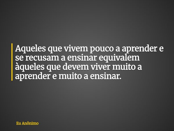 Aqueles que vivem pouco a aprender e se recusam a ensinar equivalem àqueles que devem viver muito a aprender e muito a ensinar.... Frase de Eu Anônimo.
