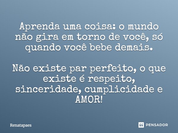 Aprenda uma coisa: o mundo não gira em torno de você, só quando você bebe demais. Não existe par perfeito, o que existe é respeito, sinceridade, cumplicidade e ... Frase de Renatapaes.