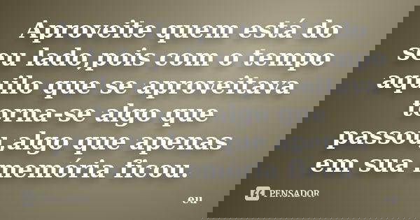 Aproveite quem está do seu lado,pois com o tempo aquilo que se aproveitava torna-se algo que passou,algo que apenas em sua memória ficou.... Frase de eu.