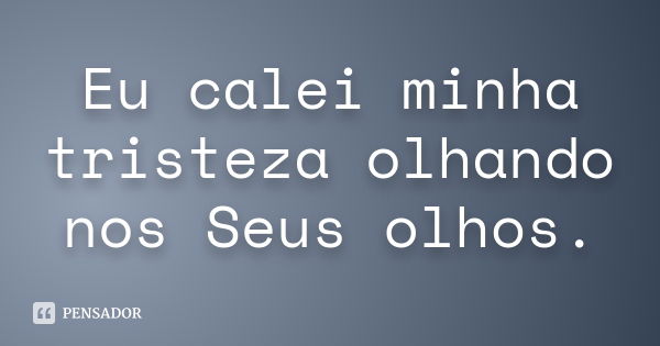 Eu calei minha tristeza olhando nos Seus olhos.