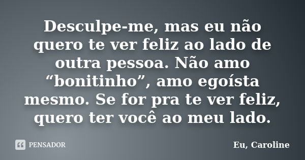 Desculpe-me, mas eu não quero te ver feliz ao lado de outra pessoa. Não amo “bonitinho”, amo egoísta mesmo. Se for pra te ver feliz, quero ter você ao meu lado.... Frase de Eu, Caroline.