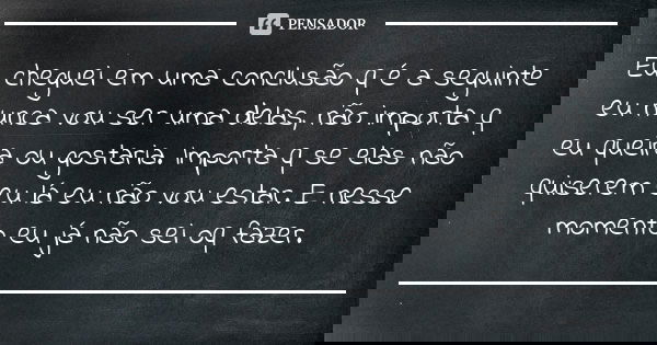 Eu cheguei em uma conclusão q é a seguinte eu nunca vou ser uma delas, não importa q eu queira ou gostaria. Importa q se elas não quiserem eu lá eu não vou esta... Frase de Anônimo.