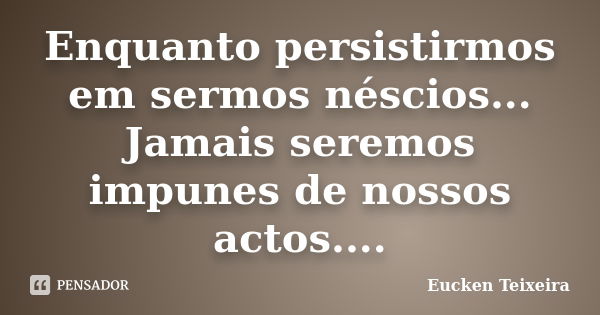 Enquanto persistirmos em sermos néscios... Jamais seremos impunes de nossos actos....... Frase de Eucken Teixeira.