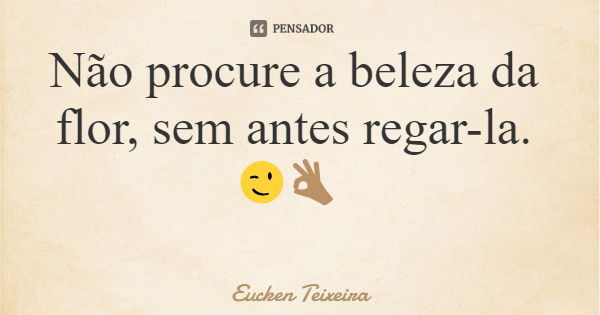 Não procure a beleza da flor, sem antes regar-la. 😉👌🏽... Frase de Eucken Teixeira.