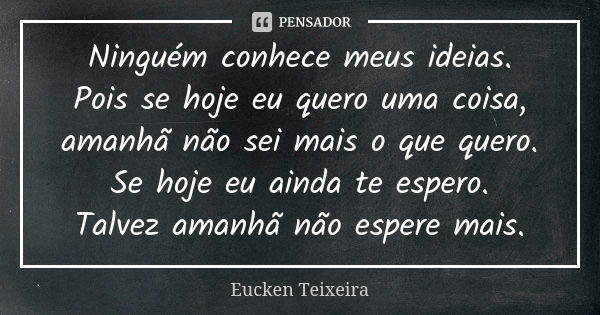 Ninguém conhece meus ideias. Pois se hoje eu quero uma coisa, amanhã não sei mais o que quero. Se hoje eu ainda te espero. Talvez amanhã não espere mais.... Frase de Eucken Teixeira.