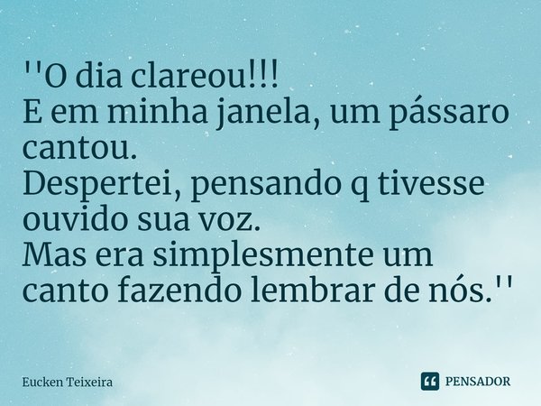 ''⁠O dia clareou!!!
E em minha janela, um pássaro cantou.
Despertei, pensando q tivesse ouvido sua voz.
Mas era simplesmente um canto fazendo lembrar de nós.''... Frase de Eucken Teixeira.