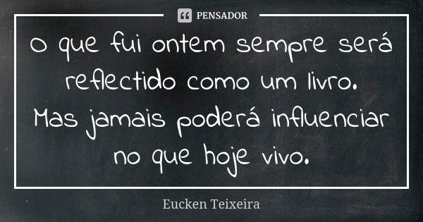 O que fui ontem sempre será reflectido como um livro. Mas jamais poderá influenciar no que hoje vivo.... Frase de Eucken Teixeira.