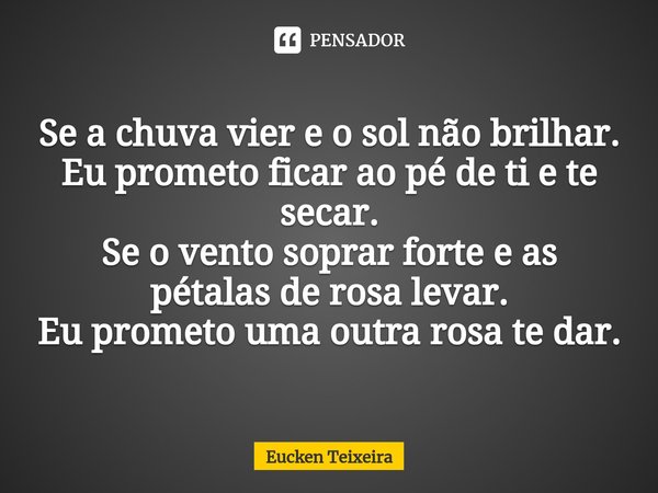 ⁠Se a chuva vier e o sol não brilhar.
Eu prometo ficar ao pé de ti e te secar.
Se o vento soprar forte e as pétalas de rosa levar.
Eu prometo uma outra rosa te ... Frase de Eucken Teixeira.