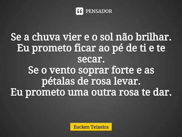 ⁠Se a chuva vier e o sol não brilhar.
Eu prometo ficar ao pé de ti e te secar.
Se o vento soprar forte e as pétalas de rosa levar.
Eu prometo uma outra rosa te ... Frase de Eucken Teixeira.