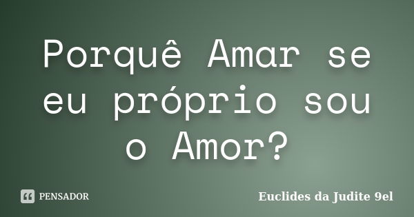 Porquê Amar se eu próprio sou o Amor?... Frase de Euclides da Judite 9el.