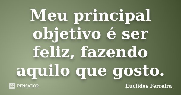 Meu principal objetivo é ser feliz, fazendo aquilo que gosto.... Frase de Euclides Ferreira.