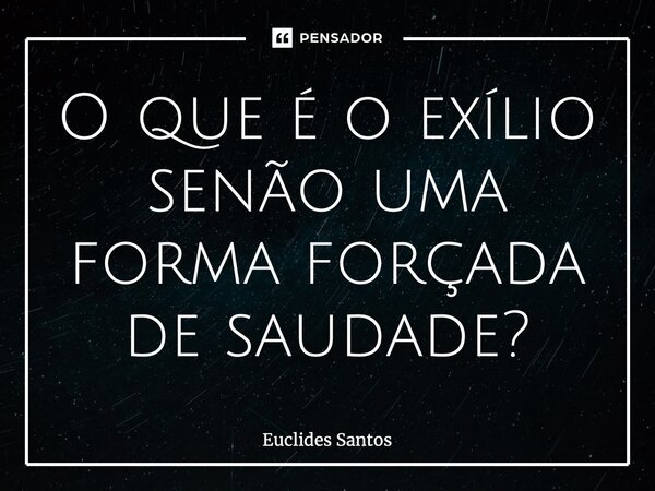 ⁠O que é o exílio senão uma forma forçada de saudade?... Frase de Euclides Santos.