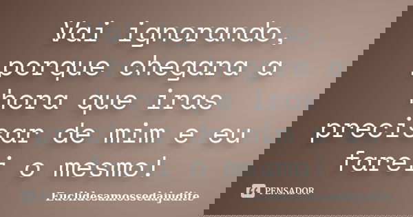 Vai ignorando, porque chegara a hora que iras precisar de mim e eu farei o mesmo!... Frase de Euclidesamossedajudite.