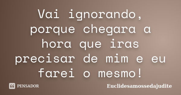 Vai ignorando, porque chegara a hora que iras precisar de mim e eu farei o mesmo!... Frase de Euclidesamossedajudite.