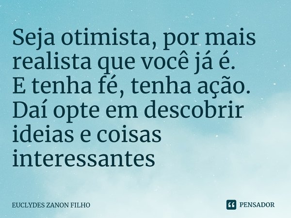 Seja otimista, por mais realista que você já é. E tenha fé, tenha ação. Daí opte em descobrir ideias e coisas interessantes... Frase de EUCLYDES ZANON FILHO.