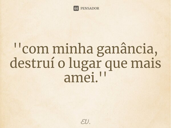 ⁠''com minha ganância, destruí o lugar que mais amei.''... Frase de EU..