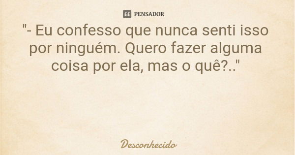 ''- Eu confesso que nunca senti isso por ninguém. Quero fazer alguma coisa por ela, mas o quê?.."