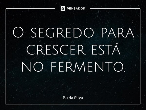 ⁠O segredo para crescer está no fermento.... Frase de Eu da Silva.