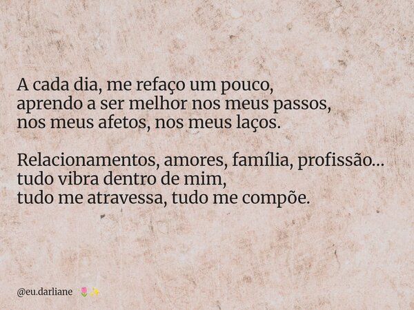 A cada dia, me refaço um pouco, aprendo a ser melhor nos meus passos, nos meus afetos, nos meus laços. Relacionamentos, amores, família, profissão… tudo vibra d... Frase de eu.darliane.