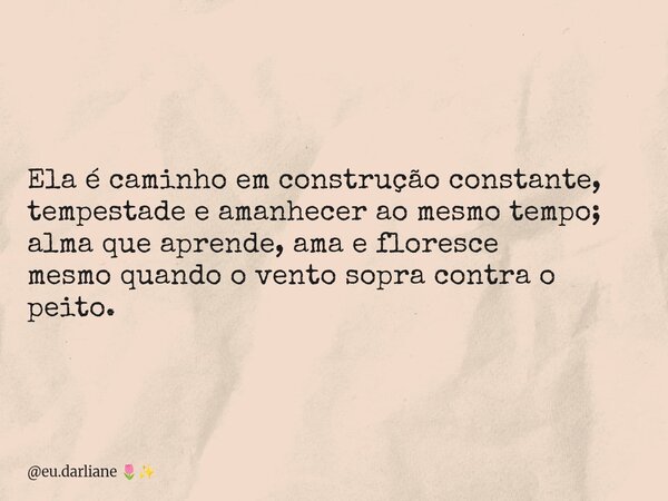 Ela é caminho em construção constante, tempestade e amanhecer ao mesmo tempo; alma que aprende, ama e floresce mesmo quando o vento sopra contra o peito.... Frase de eu.darliane.