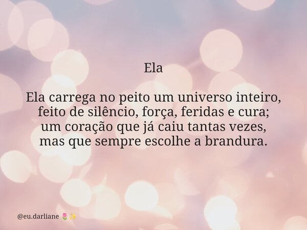 Ela Ela carrega no peito um universo inteiro, feito de silêncio, força, feridas e cura; um coração que já caiu tantas vezes, mas que sempre escolhe a brandura.... Frase de eu.darliane.